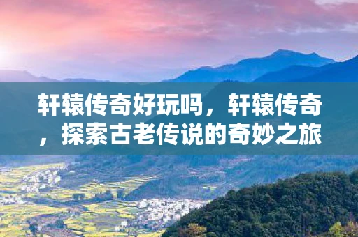 轩辕传奇好玩吗，轩辕传奇，探索古老传说的奇妙之旅