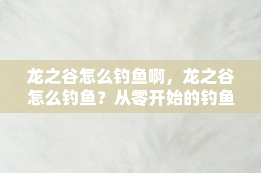 龙之谷怎么钓鱼啊，龙之谷怎么钓鱼？从零开始的钓鱼攻略