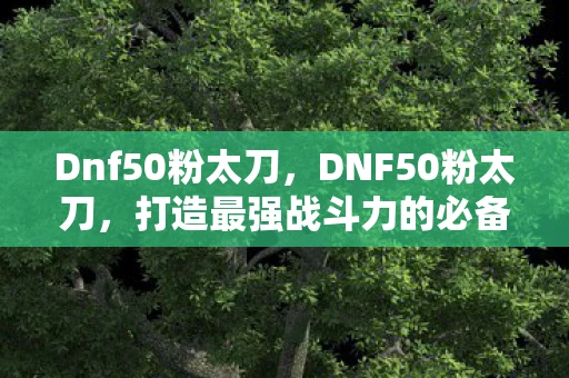 Dnf50粉太刀，DNF50粉太刀，打造最强战斗力的必备神器