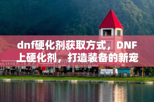dnf硬化剂获取方式，DNF上硬化剂，打造装备的新宠儿
