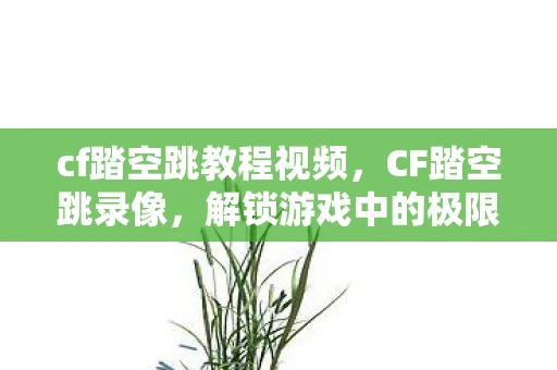 cf踏空跳教程视频，CF踏空跳录像，解锁游戏中的极限操作