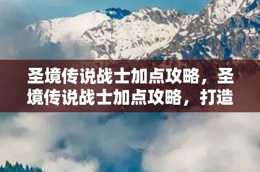 圣境传说战士加点攻略，圣境传说战士加点攻略，打造无敌战士的秘诀