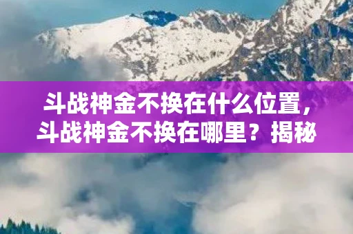 斗战神金不换在什么位置,斗战神金不换在哪里?揭秘隐藏的秘密 斗战神金不换在什么位置,斗战神金不换在哪里?揭秘隐藏的秘密