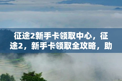 征途2新手卡领取中心,征途2,新手卡领取全攻略,助你快速启程! 征途2新手卡领取中心,征途2,新手卡领取全攻略,助你快速启程!