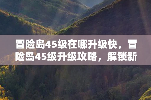 冒险岛45级在哪升级快，冒险岛45级升级攻略，解锁新地图，挑战更高难度