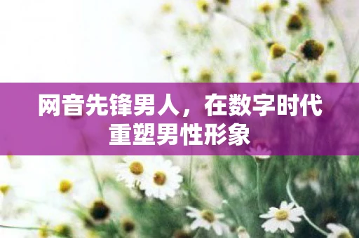 网音先锋男人,在数字时代重塑男性形象 网音先锋男人,在数字时代重塑男性形象