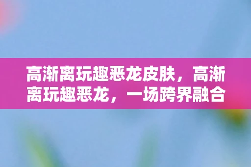 高渐离玩趣恶龙皮肤，高渐离玩趣恶龙，一场跨界融合的奇妙冒险