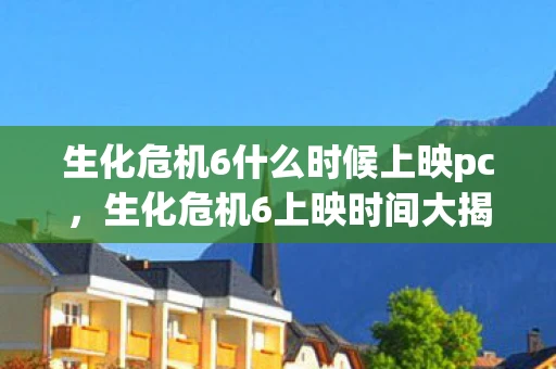 生化危机6什么时候上映pc，生化危机6上映时间大揭秘，影迷们的终极期待！