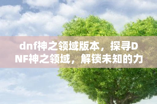 dnf神之领域版本，探寻DNF神之领域，解锁未知的力量与神秘传说