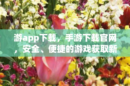 游app下载，手游下载官网，安全、便捷的游戏获取新途径