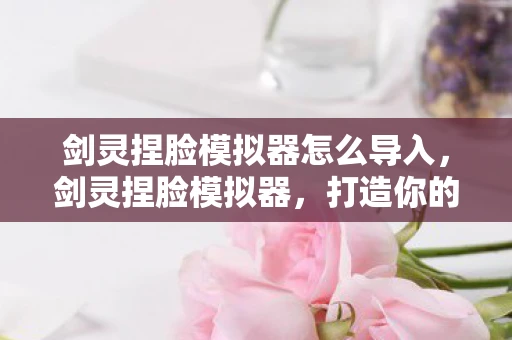 剑灵捏脸模拟器怎么导入,剑灵捏脸模拟器,打造你的专属虚拟形象 剑灵捏脸模拟器怎么导入,剑灵捏脸模拟器,打造你的专属虚拟形象