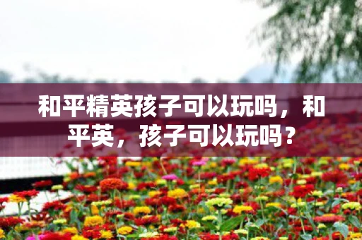 和平精英孩子可以玩吗，和平英，孩子可以玩吗？