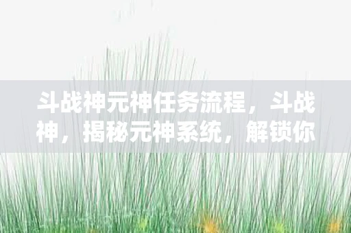 斗战神元神任务流程，斗战神，揭秘元神系统，解锁你的战斗潜能