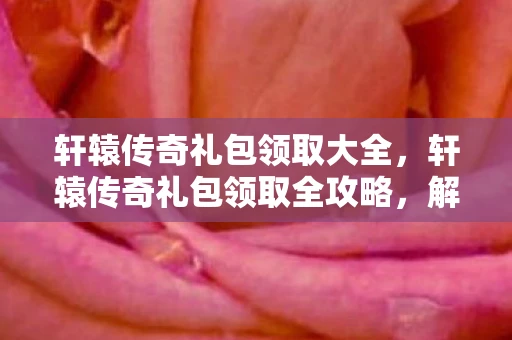 轩辕传奇礼包领取大全，轩辕传奇礼包领取全攻略，解锁你的传奇之旅