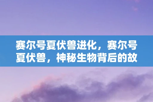 赛尔号夏伏兽进化，赛尔号夏伏兽，神秘生物背后的故事