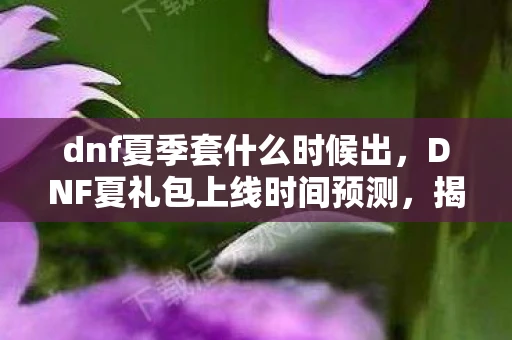 dnf夏季套什么时候出，DNF夏礼包上线时间预测，揭秘夏日惊喜，不容错过！