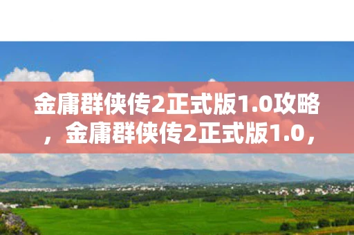 金庸群侠传2正式版1.0攻略，金庸群侠传2正式版1.0，重温经典，再续武侠梦