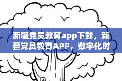 新疆党员教育app下载，新疆党员教育APP，数字化时代下的党员学习新平台