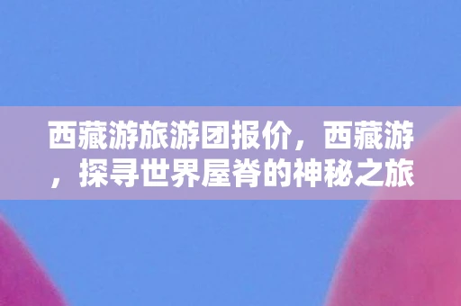 西藏游旅游团报价，西藏游，探寻世界屋脊的神秘之旅