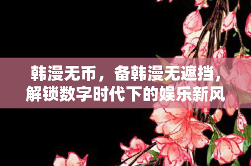 韩漫无币，备韩漫无遮挡，解锁数字时代下的娱乐新风尚