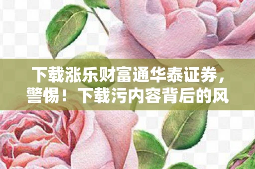 下载涨乐财富通华泰证券，警惕！下载污内容背后的风险与应对