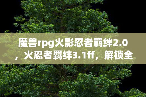 魔兽rpg火影忍者羁绊2.0，火忍者羁绊3.1ff，解锁全新冒险与挑战