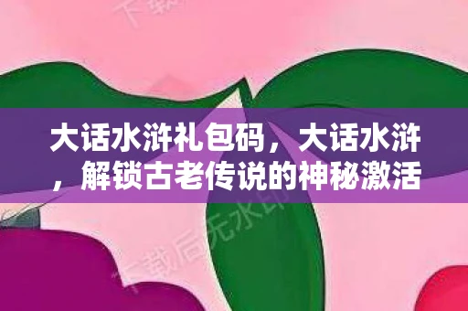 大话水浒礼包码，大话水浒，解锁古老传说的神秘激活码