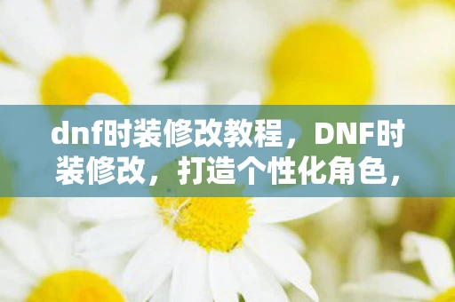 dnf时装修改教程，DNF时装修改，打造个性化角色，展现独特风采