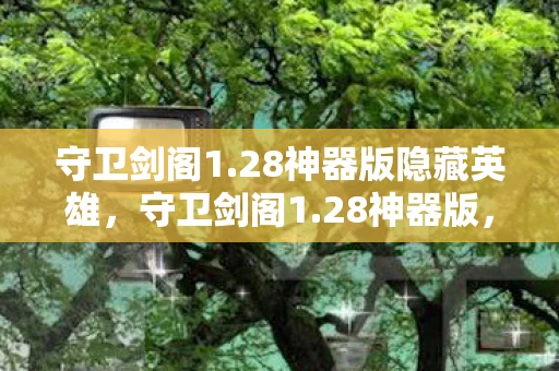 守卫剑阁1.28神器版隐藏英雄，守卫剑阁1.28神器版，经典再现，神器加持的传奇之旅
