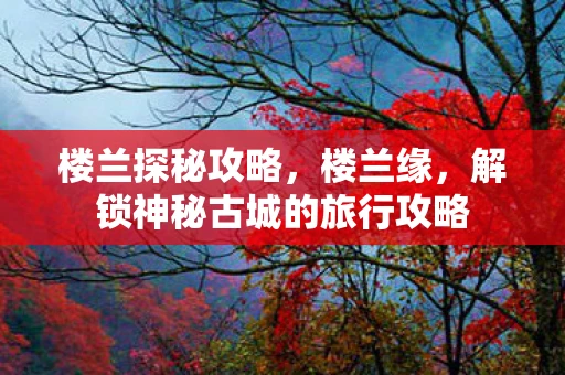 楼兰探秘攻略，楼兰缘，解锁神秘古城的旅行攻略