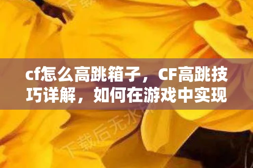 cf怎么高跳箱子，CF高跳技巧详解，如何在游戏中实现高效跳跃