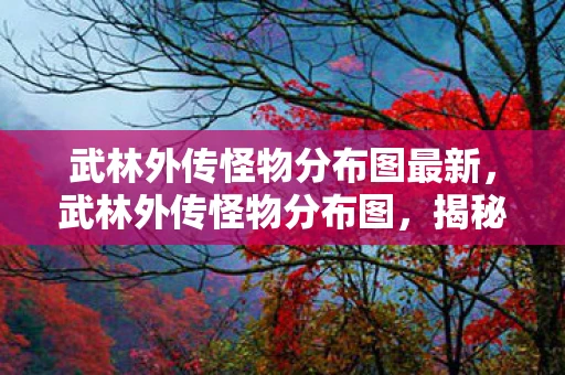 武林外传怪物分布图最新，武林外传怪物分布图，揭秘江湖各处的神秘生物