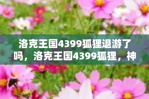 洛克王国4399狐狸退游了吗，洛克王国4399狐狸，神秘与传奇的交织