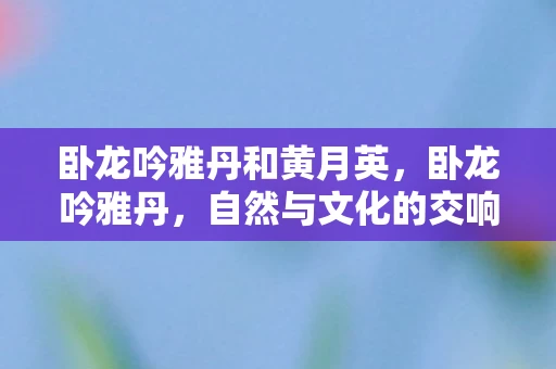 卧龙吟雅丹和黄月英，卧龙吟雅丹，自然与文化的交响曲