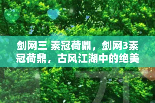 剑网三 素冠荷鼎，剑网3素冠荷鼎，古风江湖中的绝美花卉