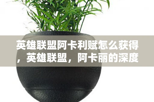 英雄联盟阿卡利赋怎么获得，英雄联盟，阿卡丽的深度解析与玩法指南