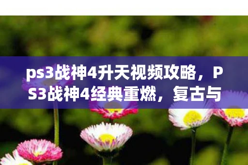 ps3战神4升天视频攻略，PS3战神4经典重燃，复古与创新的完美融合