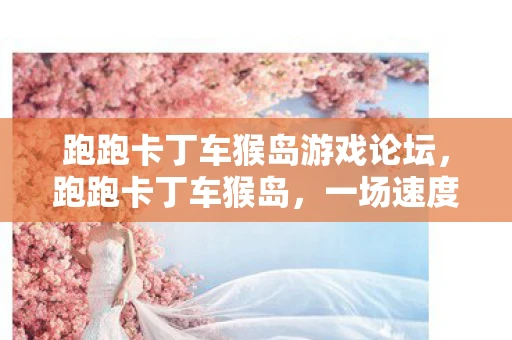 跑跑卡丁车猴岛游戏论坛，跑跑卡丁车猴岛，一场速度与激情的冒险之旅