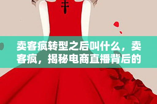 卖客疯转型之后叫什么，卖客疯，揭秘电商直播背后的疯狂与真相