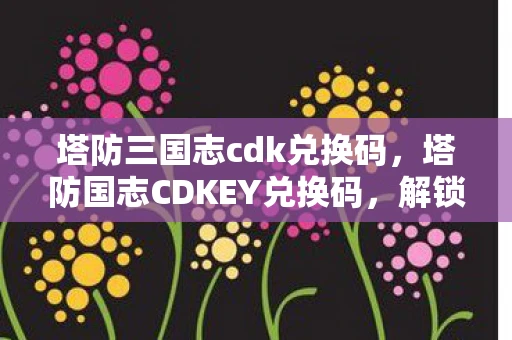 塔防三国志cdk兑换码，塔防国志CDKEY兑换码，解锁专属福利的秘籍