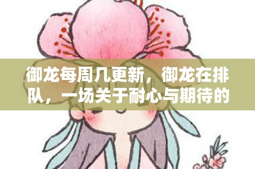 御龙每周几更新,御龙在排队,一场关于耐心与期待的奇幻之旅 御龙每周几更新,御龙在排队,一场关于耐心与期待的奇幻之旅