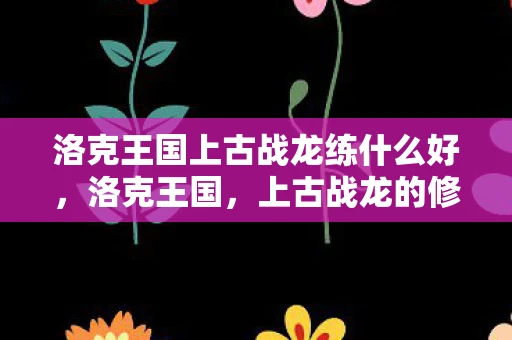 洛克王国上古战龙练什么好，洛克王国，上古战龙的修炼之路