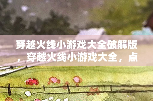 穿越火线小游戏大全破解版，穿越火线小游戏大全，点燃你的射击激情