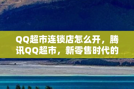QQ超市连锁店怎么开,腾讯QQ超市,新零售时代的连锁便利店新探索 QQ超市连锁店怎么开,腾讯QQ超市,新零售时代的连锁便利店新探索