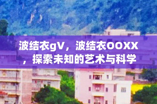 波结衣gV,波结衣OOXX,探索未知的艺术与科学 波结衣gV,波结衣OOXX,探索未知的艺术与科学
