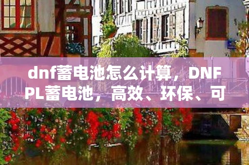 dnf蓄电池怎么计算,DNFPL蓄电池,高效、环保、可靠的能源解决方案 dnf蓄电池怎么计算,DNFPL蓄电池,高效、环保、可靠的能源解决方案