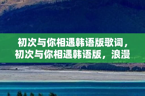 初次与你相遇韩语版歌词,初次与你相遇韩语版,浪漫邂逅的旋律 初次与你相遇韩语版歌词,初次与你相遇韩语版,浪漫邂逅的旋律