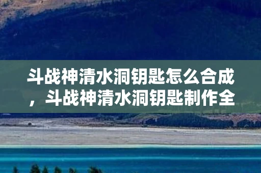 斗战神清水洞钥匙怎么合成，斗战神清水洞钥匙制作全攻略