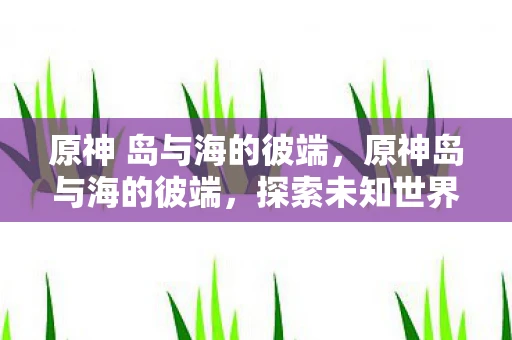 原神 岛与海的彼端，原神岛与海的彼端，探索未知世界的奇幻之旅