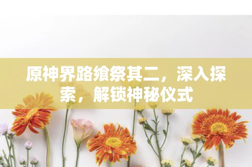 原神界路飨祭其二,深入探索,解锁神秘仪式 原神界路飨祭其二,深入探索,解锁神秘仪式